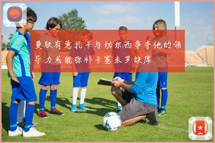 曼联有意扎卡与切尔西争夺他的领导力或能弥补卡塞米罗缺席
