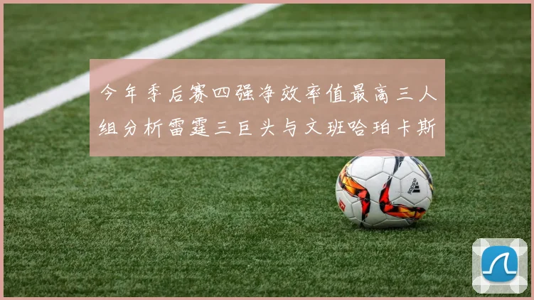 今年季后赛四强净效率值最高三人组分析雷霆三巨头与文班哈珀卡斯尔的表现对比