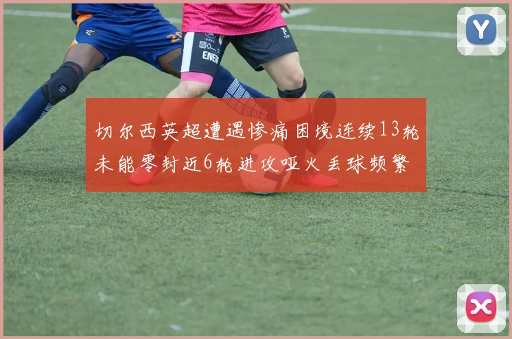 切尔西英超遭遇惨痛困境连续13轮未能零封近6轮进攻哑火丢球频繁