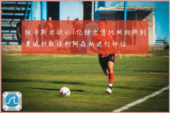 纽卡斯尔欲以1亿镑出售托纳利热刺曼城积极谈判阿森纳进行评估