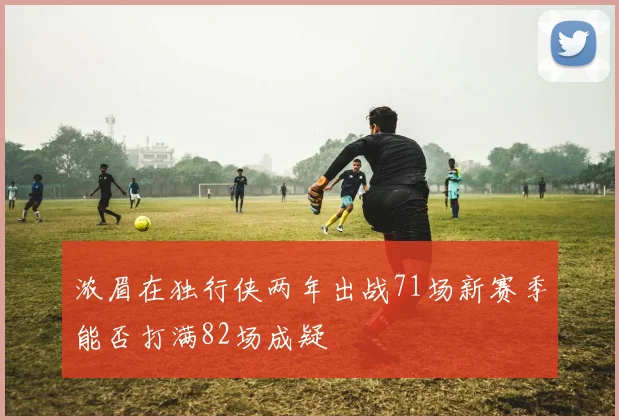 浓眉在独行侠两年出战71场新赛季能否打满82场成疑