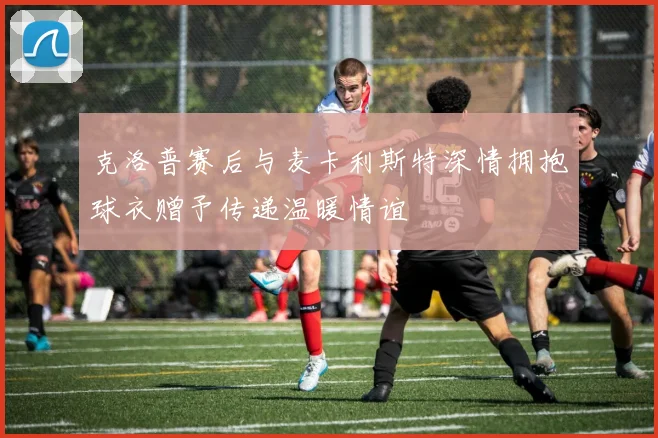 克洛普赛后与麦卡利斯特深情拥抱球衣赠予传递温暖情谊