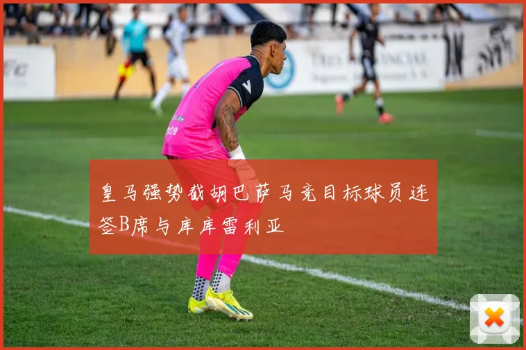 皇马强势截胡巴萨马竞目标球员连签B席与库库雷利亚