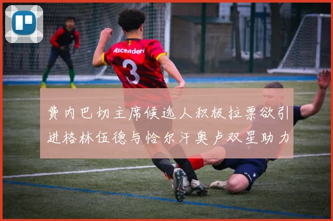 费内巴切主席候选人积极拉票欲引进格林伍德与恰尔汗奥卢双星助力球队