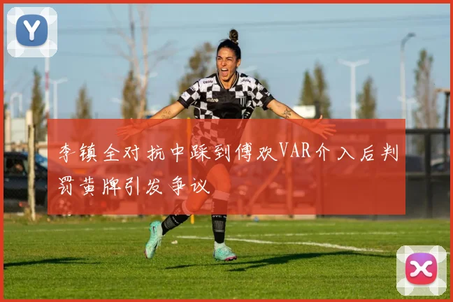 李镇全对抗中踩到傅欢VAR介入后判罚黄牌引发争议