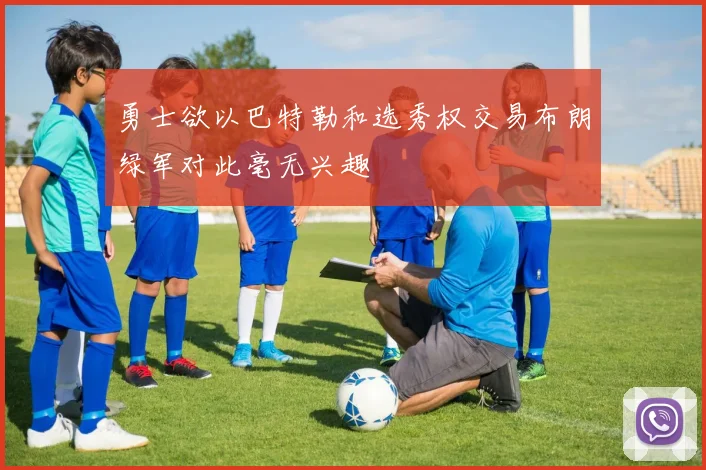 勇士欲以巴特勒和选秀权交易布朗绿军对此毫无兴趣