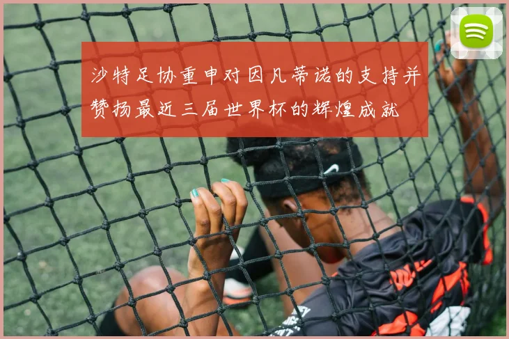 沙特足协重申对因凡蒂诺的支持并赞扬最近三届世界杯的辉煌成就