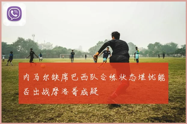 内马尔缺席巴西队合练状态堪忧能否出战摩洛哥成疑