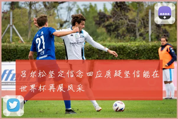 吕尔松坚定信念回应质疑坚信能在世界杯再展风采