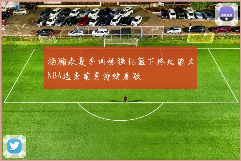 杨瀚森夏季训练强化篮下终结能力NBA选秀前景持续看涨