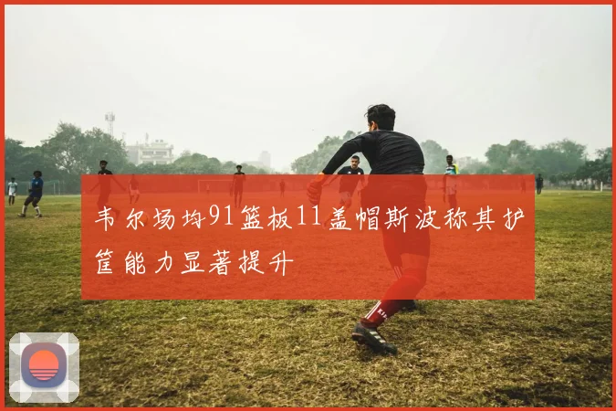 韦尔场均91篮板11盖帽斯波称其护筐能力显著提升