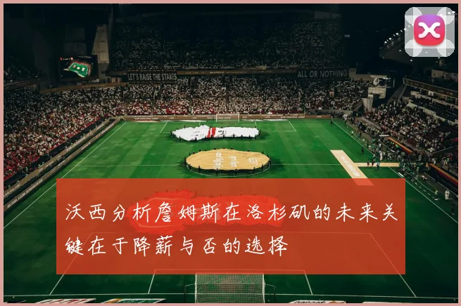 沃西分析詹姆斯在洛杉矶的未来关键在于降薪与否的选择