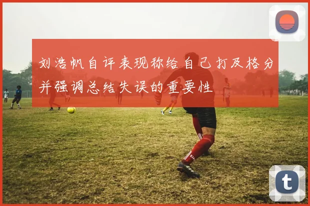刘浩帆自评表现称给自己打及格分并强调总结失误的重要性