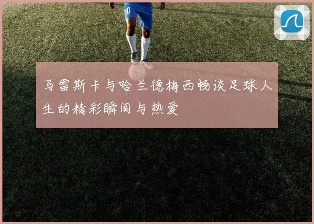 马雷斯卡与哈兰德梅西畅谈足球人生的精彩瞬间与热爱