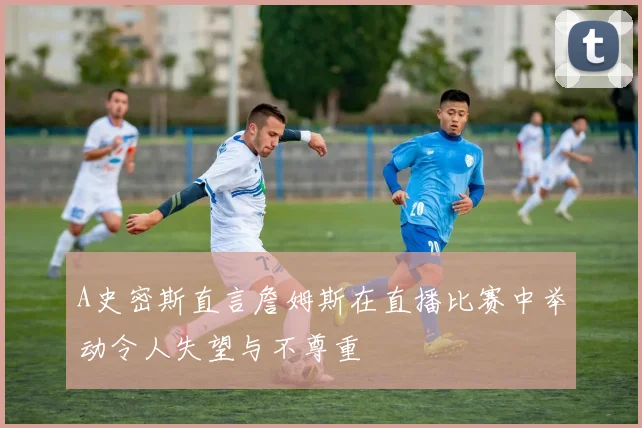A史密斯直言詹姆斯在直播比赛中举动令人失望与不尊重