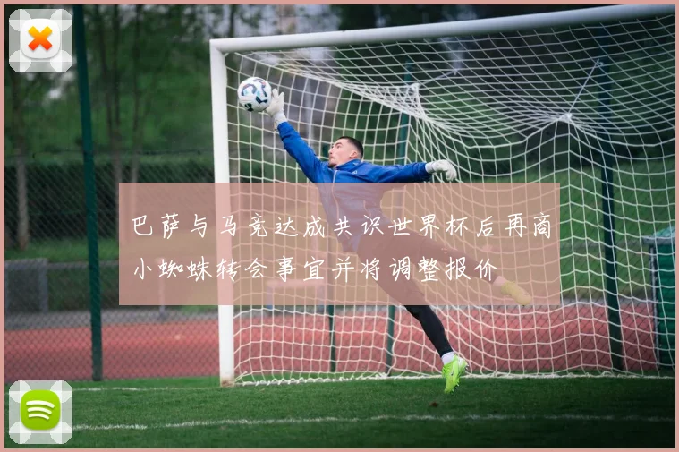 巴萨与马竞达成共识世界杯后再商小蜘蛛转会事宜并将调整报价