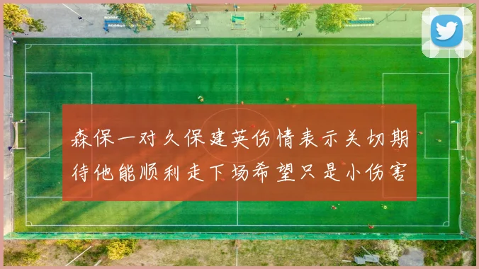 森保一对久保建英伤情表示关切期待他能顺利走下场希望只是小伤害
