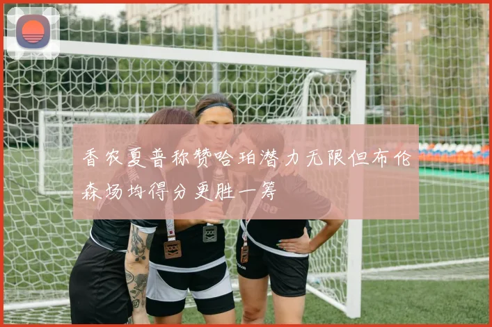 香农夏普称赞哈珀潜力无限但布伦森场均得分更胜一筹