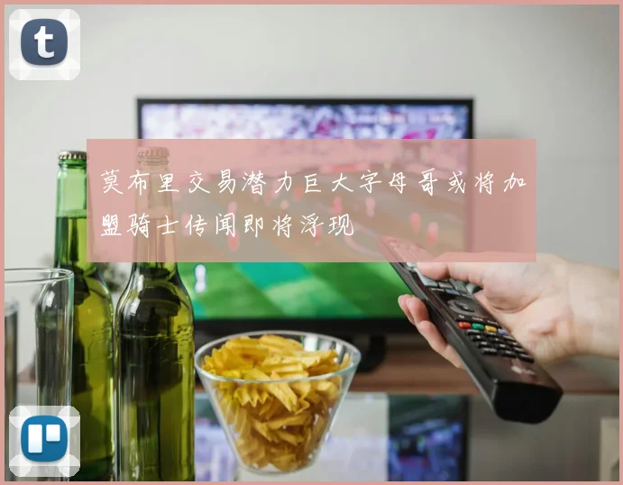 莫布里交易潜力巨大字母哥或将加盟骑士传闻即将浮现