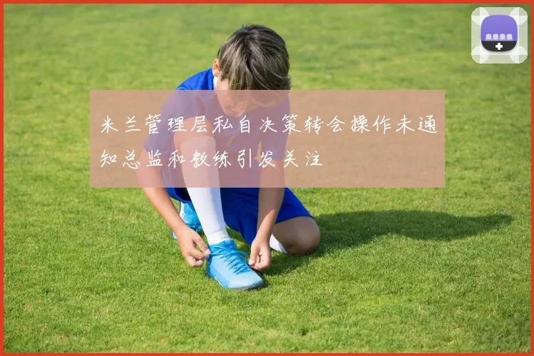 米兰管理层私自决策转会操作未通知总监和教练引发关注