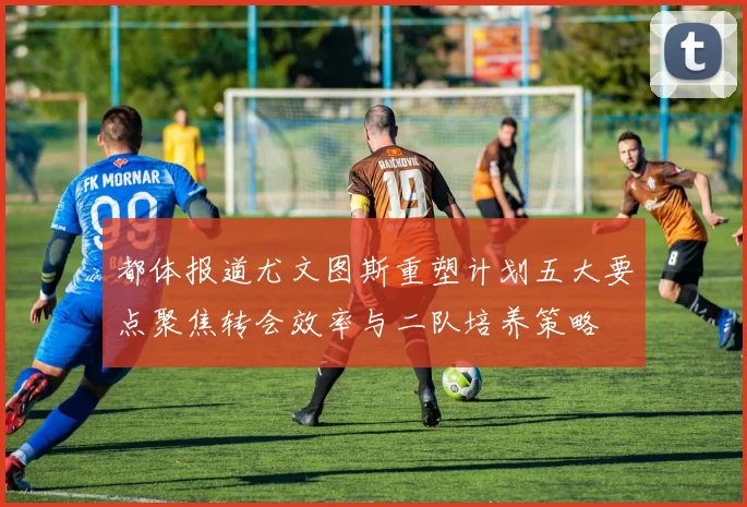 都体报道尤文图斯重塑计划五大要点聚焦转会效率与二队培养策略